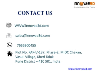 CONTACT US
https://innovae3d.com
WWW.innovae3d.com
sales@innovae3d.com
7666900455
Plot No. PAP-V-137, Phase-2, MIDC Chakan,
Vasuli Village, Khed Taluk
Pune District – 410 501, India
 