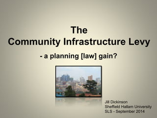 The 
Community Infrastructure Levy 
- a planning [law] gain? 
Jill Dickinson 
Sheffield Hallam University 
SLS - September 2014 
 