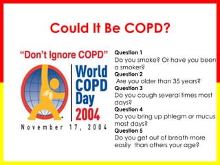 Could It Be COPD?
Question 1
Do you smoke? Or have you been
a smoker?
Question 2
Are you older than 35 years?
Question 3
Do you cough several times most
days?
Question 4
Do you bring up phlegm or mucus
most days?
Question 5
Do you get out of breath more
easily than others your age?
 