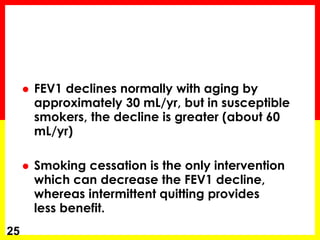 25
 FEV1 declines normally with aging by
approximately 30 mL/yr, but in susceptible
smokers, the decline is greater (about 60
mL/yr)
 Smoking cessation is the only intervention
which can decrease the FEV1 decline,
whereas intermittent quitting provides
less benefit.
 