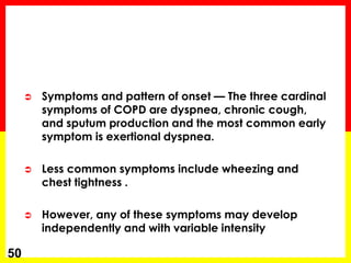  Symptoms and pattern of onset — The three cardinal
symptoms of COPD are dyspnea, chronic cough,
and sputum production and the most common early
symptom is exertional dyspnea.
 Less common symptoms include wheezing and
chest tightness .
 However, any of these symptoms may develop
independently and with variable intensity
50
 