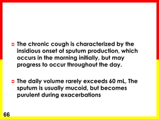  The chronic cough is characterized by the
insidious onset of sputum production, which
occurs in the morning initially, but may
progress to occur throughout the day.
 The daily volume rarely exceeds 60 mL, The
sputum is usually mucoid, but becomes
purulent during exacerbations
66
 