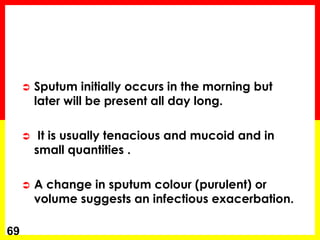  Sputum initially occurs in the morning but
later will be present all day long.
 It is usually tenacious and mucoid and in
small quantities .
 A change in sputum colour (purulent) or
volume suggests an infectious exacerbation.
69
 
