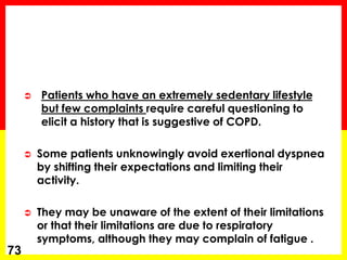  Patients who have an extremely sedentary lifestyle
but few complaints require careful questioning to
elicit a history that is suggestive of COPD.
 Some patients unknowingly avoid exertional dyspnea
by shifting their expectations and limiting their
activity.
 They may be unaware of the extent of their limitations
or that their limitations are due to respiratory
symptoms, although they may complain of fatigue .
73
 