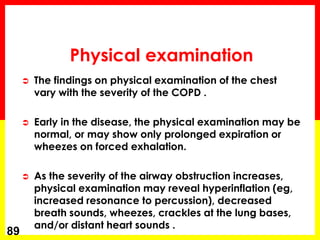 Physical examination
 The findings on physical examination of the chest
vary with the severity of the COPD .
 Early in the disease, the physical examination may be
normal, or may show only prolonged expiration or
wheezes on forced exhalation.
 As the severity of the airway obstruction increases,
physical examination may reveal hyperinflation (eg,
increased resonance to percussion), decreased
breath sounds, wheezes, crackles at the lung bases,
and/or distant heart sounds .
89
 