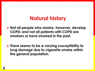  Not all people who smoke, however, develop
COPD; and not all patients with COPD are
smokers or have smoked in the past.
 There seems to be a varying susceptibility to
lung damage due to cigarette smoke within
the general population.
9
Natural history
 