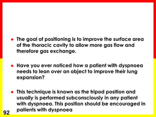  The goal of positioning is to improve the surface area
of the thoracic cavity to allow more gas flow and
therefore gas exchange.
 Have you ever noticed how a patient with dyspnoea
needs to lean over an object to improve their lung
expansion?
 This technique is known as the tripod position and
usually is performed subconsciously in any patient
with dyspnoea. This position should be encouraged in
patients with dyspnoea
92
 