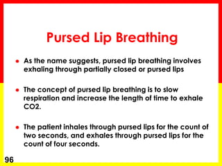  As the name suggests, pursed lip breathing involves
exhaling through partially closed or pursed lips
 The concept of pursed lip breathing is to slow
respiration and increase the length of time to exhale
CO2.
 The patient inhales through pursed lips for the count of
two seconds, and exhales through pursed lips for the
count of four seconds.
96
Pursed Lip Breathing
 