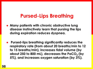 Pursed-Lips Breathing
 Many patients with chronic obstructive lung
disease instinctively learn that pursing the lips
during expiration reduces dyspnea.
 Pursed-lips breathing significantly reduces the
respiratory rate (from about 20 breaths/min to 12
to 15 breaths/min), increases tidal volume (by
about 250 to 800 mL), decreases the PaCO2 (by
5%), and increases oxygen saturation (by 3%).
98
 