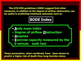 The ATS/ERS guidelines (2005) suggest that other
measures, in addition to the degree of airflow obstruction, can
be useful in predicting treatment outcomes such as
• Body mass index
• Degree of airflow Obstruction
• Dyspnea
• Exercise capacity measured by the
6-minute walk test
These parameters, when combined, have been shown to
predict a higher risk of death than lung function alone.
BODE Index
 