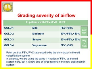 In patients with FEV1/FVC <0.70
GOLD 1 Mild FEV1>80%
GOLD 2 Moderate 50%<FEV1<80%
GOLD 3 Severe 30%<FEV1<50%
GOLD 4 Very severe FEV1<30%
Grading severity of airflow
Point out that FEV1/FVC ratio used to be the only factor in the old
classification system.
In a sense, we are using the same 1-4 ratios of FEV1 as the old
system here, but it is now one of three factors in the new classification
system
Low
risk
Hig
h
Risk
 