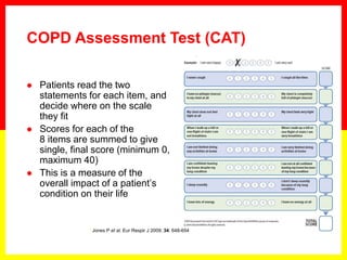  Patients read the two
statements for each item, and
decide where on the scale
they fit
 Scores for each of the
8 items are summed to give
single, final score (minimum 0,
maximum 40)
 This is a measure of the
overall impact of a patient’s
condition on their life
1 Jones P et al. Eur Respir J 2009; 34: 648-654
COPD Assessment Test (CAT)
 