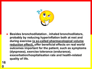  Besides bronchodilatation , inhaled bronchodilators,
probably by reducing hyperinflation both at rest and
during exercise (a so-called pharmacological volume
reduction effect), offer beneficial effects on real world
outcomes important for the patient, such as symptoms
(dyspnoea), exercise tolerance (endurance),
exacerbation/hospitalisation rate and health-related
quality of life.
16
0
 