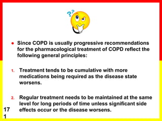  Since COPD is usually progressive recommendations
for the pharmacological treatment of COPD reflect the
following general principles:
1. Treatment tends to be cumulative with more
medications being required as the disease state
worsens.
2. Regular treatment needs to be maintained at the same
level for long periods of time unless significant side
effects occur or the disease worsens.17
1
 