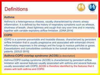 18
0
Asthma
Asthma is a heterogeneous disease, usually characterized by chronic airway
inflammation. It is defined by the history of respiratory symptoms such as wheeze,
shortness of breath, chest tightness and cough that vary over time and in intensity,
together with variable expiratory airflow limitation. [GINA 2014]
COPD
COPD is a common preventable and treatable disease, characterized by persistent
airflow limitation that is usually progressive and associated with enhanced chronic
inflammatory responses in the airways and the lungs to noxious particles or gases.
Exacerbations and comorbidities contribute to the overall severity in individual
patients. [GOLD 2015]
Asthma-COPD overlap syndrome (ACOS) [a description]
Asthma-COPD overlap syndrome (ACOS) is characterized by persistent airflow
limitation with several features usually associated with asthma and several features
usually associated with COPD. ACOS is therefore identified by the features that it
shares with both asthma and COPD.
Definitions
 