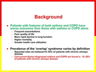  Patients with features of both asthma and COPD have
worse outcomes than those with asthma or COPD alone
– Frequent exacerbations
– Poor quality of life
– More rapid decline in lung function
– Higher mortality
– Greater health care utilization
 Prevalence of the ‘overlap’ syndrome varies by definition
– Reported rates are between15–55% of patients with chronic airways
disease
– Concurrent doctor-diagnosed asthma and COPD are found in 15–20%
of patients with chronic airways disease
Background
GINA 2014
 