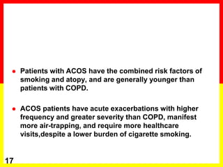  Patients with ACOS have the combined risk factors of
smoking and atopy, and are generally younger than
patients with COPD.
 ACOS patients have acute exacerbations with higher
frequency and greater severity than COPD, manifest
more air-trapping, and require more healthcare
visits,despite a lower burden of cigarette smoking.
17
 