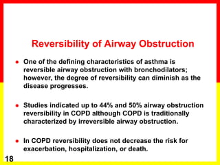 Reversibility of Airway Obstruction
 One of the defining characteristics of asthma is
reversible airway obstruction with bronchodilators;
however, the degree of reversibility can diminish as the
disease progresses.
 Studies indicated up to 44% and 50% airway obstruction
reversibility in COPD although COPD is traditionally
characterized by irreversible airway obstruction.
 In COPD reversibility does not decrease the risk for
exacerbation, hospitalization, or death.
18
 