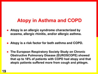 Atopy in Asthma and COPD
 Atopy is an allergic syndrome characterized by
eczema, allergic rhinitis, and/or allergic asthma.
 Atopy is a risk factor for both asthma and COPD.
 The European Respiratory Society Study on Chronic
Obstructive Pulmonary Disease (EUROSCOPE) showed
that up to 18% of patients with COPD had atopy and that
atopic patients suffered more from cough and phlegm.
19
 