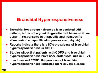 Bronchial Hyperresponsiveness
 Bronchial hyperresponsiveness is associated with
asthma, but is not a good diagnostic tool because it can
occur in response to both specific and nonspecific
stimulants (i.e., specific allergens or cold, dry air).
 Reports indicate there is a 60% prevalence of bronchial
hyperresponsiveness in COPD.
 Studies show that patients with COPD and bronchial
hyperresponsiveness have accelerated declines in FEV1.
 In asthma and COPD, the presence of bronchial
hyperresponsiveness indicates more severe disease.
20
 