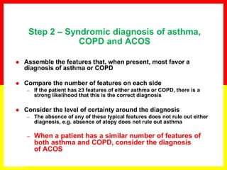  Assemble the features that, when present, most favor a
diagnosis of asthma or COPD
 Compare the number of features on each side
– If the patient has ≥3 features of either asthma or COPD, there is a
strong likelihood that this is the correct diagnosis
 Consider the level of certainty around the diagnosis
– The absence of any of these typical features does not rule out either
diagnosis, e.g. absence of atopy does not rule out asthma
– When a patient has a similar number of features of
both asthma and COPD, consider the diagnosis
of ACOS
Step 2 – Syndromic diagnosis of asthma,
COPD and ACOS
GINA 2014
 