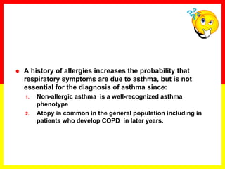  A history of allergies increases the probability that
respiratory symptoms are due to asthma, but is not
essential for the diagnosis of asthma since:
1. Non-allergic asthma is a well-recognized asthma
phenotype
2. Atopy is common in the general population including in
patients who develop COPD in later years.
 