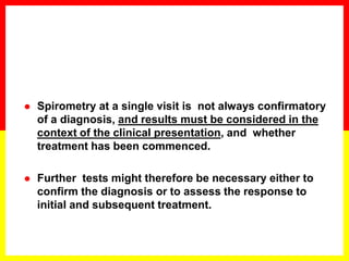  Spirometry at a single visit is not always confirmatory
of a diagnosis, and results must be considered in the
context of the clinical presentation, and whether
treatment has been commenced.
 Further tests might therefore be necessary either to
confirm the diagnosis or to assess the response to
initial and subsequent treatment.
 