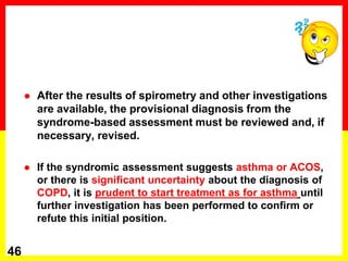  After the results of spirometry and other investigations
are available, the provisional diagnosis from the
syndrome-based assessment must be reviewed and, if
necessary, revised.
 If the syndromic assessment suggests asthma or ACOS,
or there is significant uncertainty about the diagnosis of
COPD, it is prudent to start treatment as for asthma until
further investigation has been performed to confirm or
refute this initial position.
46
 