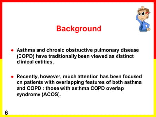  Asthma and chronic obstructive pulmonary disease
(COPD) have traditionally been viewed as distinct
clinical entities.
 Recently, however, much attention has been focused
on patients with overlapping features of both asthma
and COPD : those with asthma COPD overlap
syndrome (ACOS).
6
Background
 