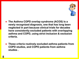  The Asthma COPD overlap syndrome (ACOS) is a
newly recognized diagnosis, one that has long been
neglected in part because clinical trials for decades
have consistently excluded patients with overlapping
asthma and COPD, using strict inclusion & exclusion
criteria.
 These criteria routinely excluded asthma patients from
COPD studies, and COPD patients from asthma
studies .
8
 
