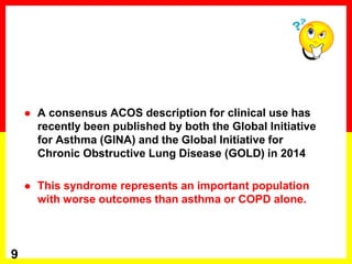  A consensus ACOS description for clinical use has
recently been published by both the Global Initiative
for Asthma (GINA) and the Global Initiative for
Chronic Obstructive Lung Disease (GOLD) in 2014
 This syndrome represents an important population
with worse outcomes than asthma or COPD alone.
9
 