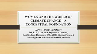 WOMEN AND THE WORLD OF
CLIMATE CHANGE – A
CONCEPTUAL FOUNDATION
ADV. SHRADDHA PANDIT
BA, LLB, LLM, SET, Diploma in German,
Post Graduate Diploma in IPR, AIBE, Visiting Faculty &
Pursuing Ph.D. in Law from NMIMS, Mumbai
 