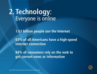 2. Technology:
                 Everyone is online

                 1.67 billion people use the Internet

                 63% of all Americans have a high-speed
                 Internet connection

                 84% of consumers rely on the web to
                 get current news or information


*Razorfish, FEED: The Razorfish Digital Brand Experience Report, 2009, October 2009
 