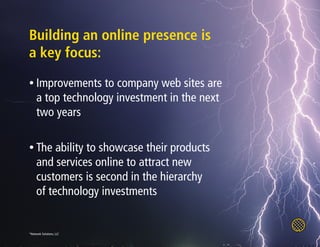 Building an online presence is
a key focus:
• Improvements     to company web sites are
     a top technology investment in the next
     two years

• The     ability to showcase their products
     and services online to attract new
     customers is second in the hierarchy
     of technology investments


*Network Solutions, LLC
 