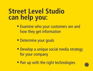 Street Level Studio
can help you:
  • Examine who your customers are and
    how they get information

  • Determine your goals

  • Develop a unique social media strategy
    for your company
  • Pair up with the right technologies
 