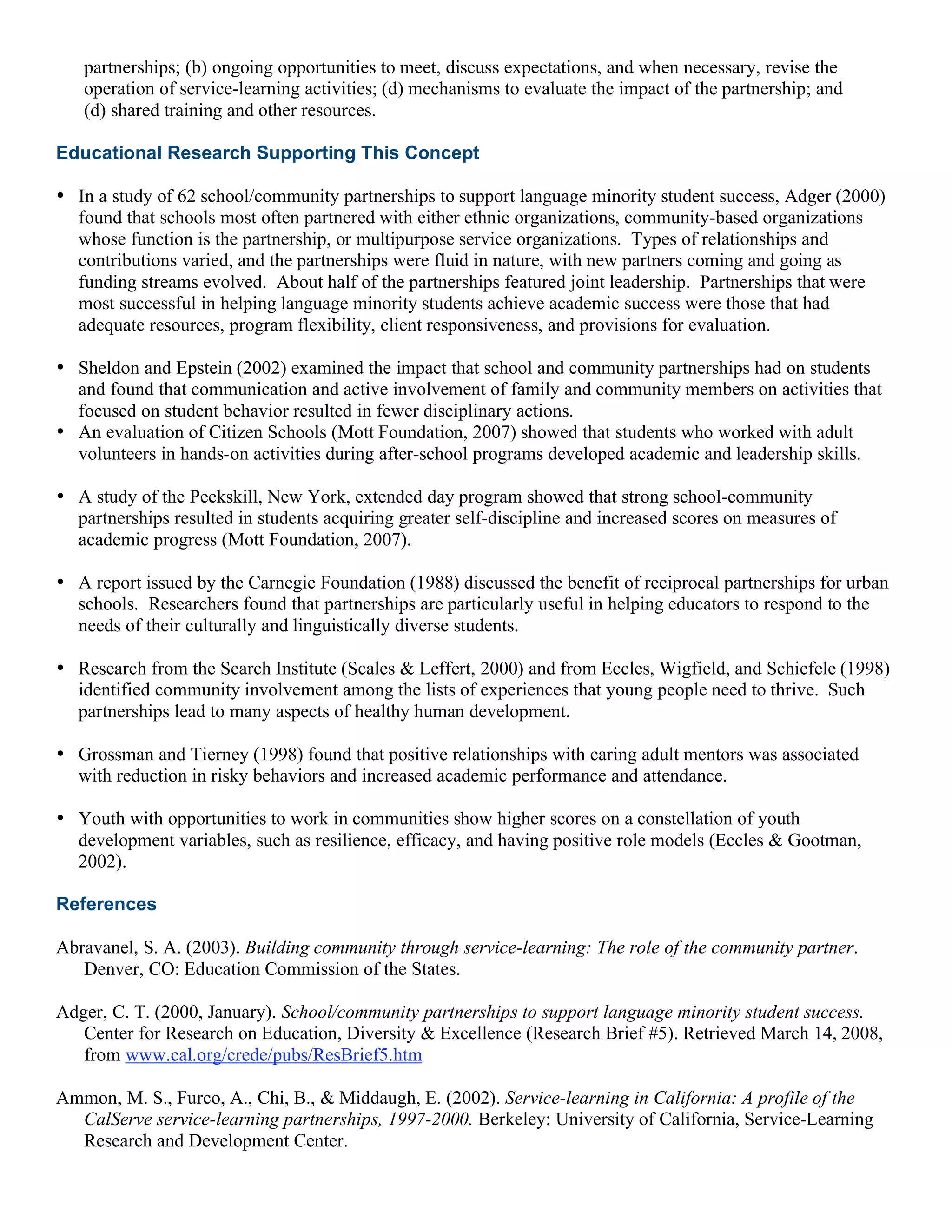 partnerships; (b) ongoing opportunities to meet, discuss expectations, and when necessary, revise the
operation of service-learning activities; (d) mechanisms to evaluate the impact of the partnership; and
(d) shared training and other resources.
Educational Research Supporting This Concept
• In a study of 62 school/community partnerships to support language minority student success, Adger (2000)
found that schools most often partnered with either ethnic organizations, community-based organizations
whose function is the partnership, or multipurpose service organizations. Types of relationships and
contributions varied, and the partnerships were fluid in nature, with new partners coming and going as
funding streams evolved. About half of the partnerships featured joint leadership. Partnerships that were
most successful in helping language minority students achieve academic success were those that had
adequate resources, program flexibility, client responsiveness, and provisions for evaluation.
• Sheldon and Epstein (2002) examined the impact that school and community partnerships had on students
and found that communication and active involvement of family and community members on activities that
focused on student behavior resulted in fewer disciplinary actions.
• An evaluation of Citizen Schools (Mott Foundation, 2007) showed that students who worked with adult
volunteers in hands-on activities during after-school programs developed academic and leadership skills.
• A study of the Peekskill, New York, extended day program showed that strong school-community
partnerships resulted in students acquiring greater self-discipline and increased scores on measures of
academic progress (Mott Foundation, 2007).
• A report issued by the Carnegie Foundation (1988) discussed the benefit of reciprocal partnerships for urban
schools. Researchers found that partnerships are particularly useful in helping educators to respond to the
needs of their culturally and linguistically diverse students.
• Research from the Search Institute (Scales & Leffert, 2000) and from Eccles, Wigfield, and Schiefele (1998)
identified community involvement among the lists of experiences that young people need to thrive. Such
partnerships lead to many aspects of healthy human development.
• Grossman and Tierney (1998) found that positive relationships with caring adult mentors was associated
with reduction in risky behaviors and increased academic performance and attendance.
• Youth with opportunities to work in communities show higher scores on a constellation of youth
development variables, such as resilience, efficacy, and having positive role models (Eccles & Gootman,
2002).
References
Abravanel, S. A. (2003). Building community through service-learning: The role of the community partner.
Denver, CO: Education Commission of the States.
Adger, C. T. (2000, January). School/community partnerships to support language minority student success.
Center for Research on Education, Diversity & Excellence (Research Brief #5). Retrieved March 14, 2008,
from www.cal.org/crede/pubs/ResBrief5.htm
Ammon, M. S., Furco, A., Chi, B., & Middaugh, E. (2002). Service-learning in California: A profile of the
CalServe service-learning partnerships, 1997-2000. Berkeley: University of California, Service-Learning
Research and Development Center.
 
