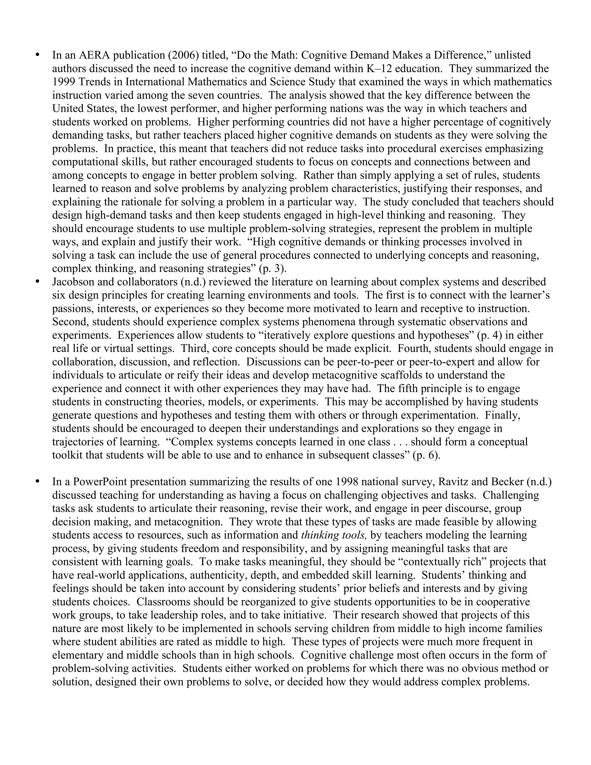 • In an AERA publication (2006) titled, “Do the Math: Cognitive Demand Makes a Difference,” unlisted
authors discussed the need to increase the cognitive demand within K–12 education. They summarized the
1999 Trends in International Mathematics and Science Study that examined the ways in which mathematics
instruction varied among the seven countries. The analysis showed that the key difference between the
United States, the lowest performer, and higher performing nations was the way in which teachers and
students worked on problems. Higher performing countries did not have a higher percentage of cognitively
demanding tasks, but rather teachers placed higher cognitive demands on students as they were solving the
problems. In practice, this meant that teachers did not reduce tasks into procedural exercises emphasizing
computational skills, but rather encouraged students to focus on concepts and connections between and
among concepts to engage in better problem solving. Rather than simply applying a set of rules, students
learned to reason and solve problems by analyzing problem characteristics, justifying their responses, and
explaining the rationale for solving a problem in a particular way. The study concluded that teachers should
design high-demand tasks and then keep students engaged in high-level thinking and reasoning. They
should encourage students to use multiple problem-solving strategies, represent the problem in multiple
ways, and explain and justify their work. “High cognitive demands or thinking processes involved in
solving a task can include the use of general procedures connected to underlying concepts and reasoning,
complex thinking, and reasoning strategies” (p. 3).
• Jacobson and collaborators (n.d.) reviewed the literature on learning about complex systems and described
six design principles for creating learning environments and tools. The first is to connect with the learner’s
passions, interests, or experiences so they become more motivated to learn and receptive to instruction.
Second, students should experience complex systems phenomena through systematic observations and
experiments. Experiences allow students to “iteratively explore questions and hypotheses” (p. 4) in either
real life or virtual settings. Third, core concepts should be made explicit. Fourth, students should engage in
collaboration, discussion, and reflection. Discussions can be peer-to-peer or peer-to-expert and allow for
individuals to articulate or reify their ideas and develop metacognitive scaffolds to understand the
experience and connect it with other experiences they may have had. The fifth principle is to engage
students in constructing theories, models, or experiments. This may be accomplished by having students
generate questions and hypotheses and testing them with others or through experimentation. Finally,
students should be encouraged to deepen their understandings and explorations so they engage in
trajectories of learning. “Complex systems concepts learned in one class . . . should form a conceptual
toolkit that students will be able to use and to enhance in subsequent classes” (p. 6).
• In a PowerPoint presentation summarizing the results of one 1998 national survey, Ravitz and Becker (n.d.)
discussed teaching for understanding as having a focus on challenging objectives and tasks. Challenging
tasks ask students to articulate their reasoning, revise their work, and engage in peer discourse, group
decision making, and metacognition. They wrote that these types of tasks are made feasible by allowing
students access to resources, such as information and thinking tools, by teachers modeling the learning
process, by giving students freedom and responsibility, and by assigning meaningful tasks that are
consistent with learning goals. To make tasks meaningful, they should be “contextually rich” projects that
have real-world applications, authenticity, depth, and embedded skill learning. Students’ thinking and
feelings should be taken into account by considering students’ prior beliefs and interests and by giving
students choices. Classrooms should be reorganized to give students opportunities to be in cooperative
work groups, to take leadership roles, and to take initiative. Their research showed that projects of this
nature are most likely to be implemented in schools serving children from middle to high income families
where student abilities are rated as middle to high. These types of projects were much more frequent in
elementary and middle schools than in high schools. Cognitive challenge most often occurs in the form of
problem-solving activities. Students either worked on problems for which there was no obvious method or
solution, designed their own problems to solve, or decided how they would address complex problems.
 