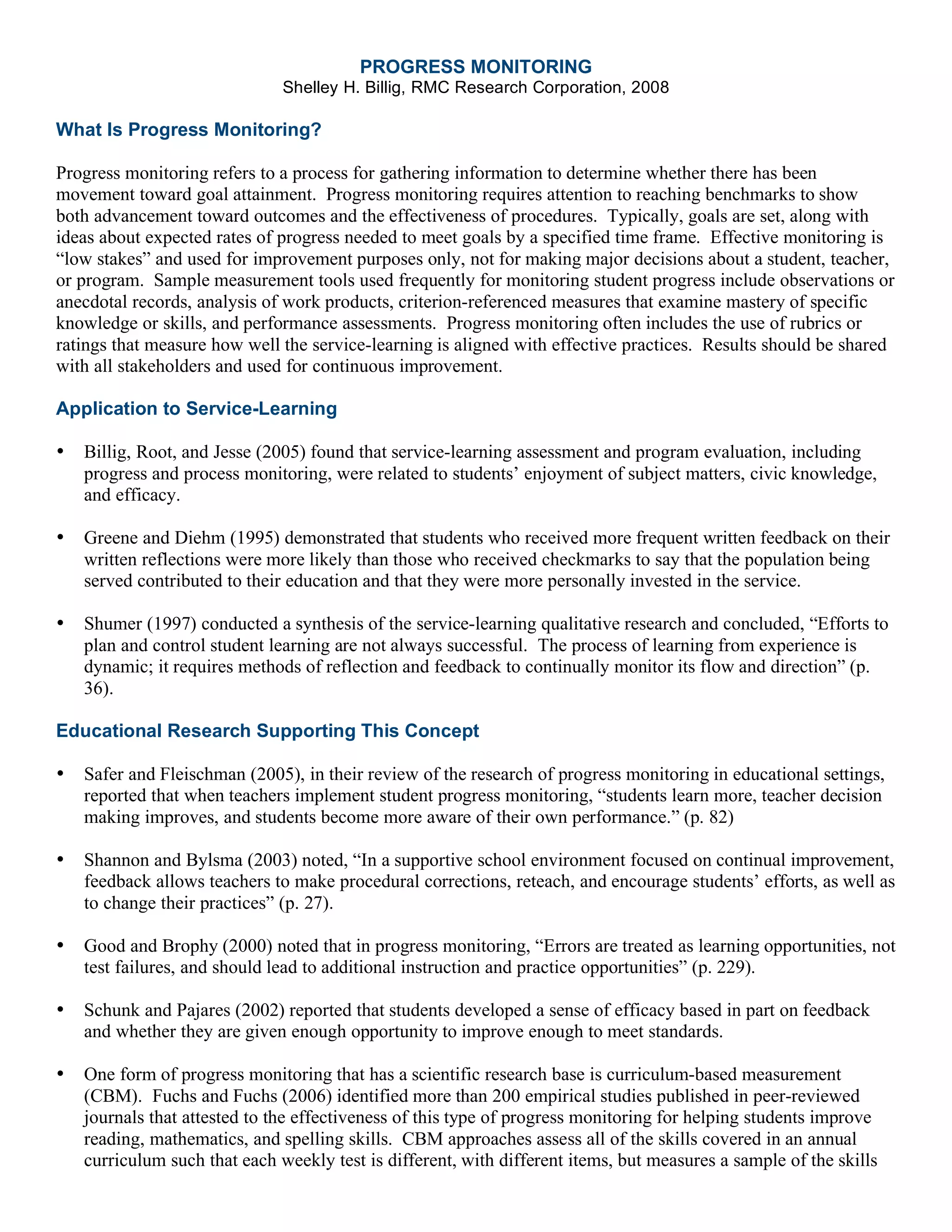 PROGRESS MONITORING
Shelley H. Billig, RMC Research Corporation, 2008
What Is Progress Monitoring?
Progress monitoring refers to a process for gathering information to determine whether there has been
movement toward goal attainment. Progress monitoring requires attention to reaching benchmarks to show
both advancement toward outcomes and the effectiveness of procedures. Typically, goals are set, along with
ideas about expected rates of progress needed to meet goals by a specified time frame. Effective monitoring is
“low stakes” and used for improvement purposes only, not for making major decisions about a student, teacher,
or program. Sample measurement tools used frequently for monitoring student progress include observations or
anecdotal records, analysis of work products, criterion-referenced measures that examine mastery of specific
knowledge or skills, and performance assessments. Progress monitoring often includes the use of rubrics or
ratings that measure how well the service-learning is aligned with effective practices. Results should be shared
with all stakeholders and used for continuous improvement.
Application to Service-Learning
• Billig, Root, and Jesse (2005) found that service-learning assessment and program evaluation, including
progress and process monitoring, were related to students’ enjoyment of subject matters, civic knowledge,
and efficacy.
• Greene and Diehm (1995) demonstrated that students who received more frequent written feedback on their
written reflections were more likely than those who received checkmarks to say that the population being
served contributed to their education and that they were more personally invested in the service.
• Shumer (1997) conducted a synthesis of the service-learning qualitative research and concluded, “Efforts to
plan and control student learning are not always successful. The process of learning from experience is
dynamic; it requires methods of reflection and feedback to continually monitor its flow and direction” (p.
36).
Educational Research Supporting This Concept
• Safer and Fleischman (2005), in their review of the research of progress monitoring in educational settings,
reported that when teachers implement student progress monitoring, “students learn more, teacher decision
making improves, and students become more aware of their own performance.” (p. 82)
• Shannon and Bylsma (2003) noted, “In a supportive school environment focused on continual improvement,
feedback allows teachers to make procedural corrections, reteach, and encourage students’ efforts, as well as
to change their practices” (p. 27).
• Good and Brophy (2000) noted that in progress monitoring, “Errors are treated as learning opportunities, not
test failures, and should lead to additional instruction and practice opportunities” (p. 229).
• Schunk and Pajares (2002) reported that students developed a sense of efficacy based in part on feedback
and whether they are given enough opportunity to improve enough to meet standards.
• One form of progress monitoring that has a scientific research base is curriculum-based measurement
(CBM). Fuchs and Fuchs (2006) identified more than 200 empirical studies published in peer-reviewed
journals that attested to the effectiveness of this type of progress monitoring for helping students improve
reading, mathematics, and spelling skills. CBM approaches assess all of the skills covered in an annual
curriculum such that each weekly test is different, with different items, but measures a sample of the skills
 