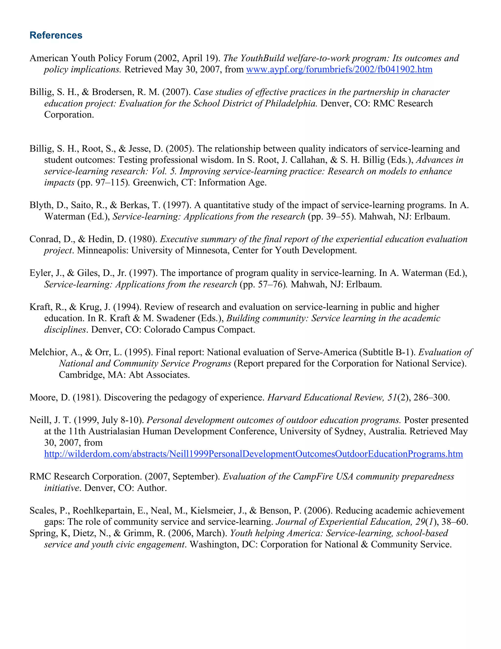 References
American Youth Policy Forum (2002, April 19). The YouthBuild welfare-to-work program: Its outcomes and
policy implications. Retrieved May 30, 2007, from www.aypf.org/forumbriefs/2002/fb041902.htm
Billig, S. H., & Brodersen, R. M. (2007). Case studies of effective practices in the partnership in character
education project: Evaluation for the School District of Philadelphia. Denver, CO: RMC Research
Corporation.
Billig, S. H., Root, S., & Jesse, D. (2005). The relationship between quality indicators of service-learning and
student outcomes: Testing professional wisdom. In S. Root, J. Callahan, & S. H. Billig (Eds.), Advances in
service-learning research: Vol. 5. Improving service-learning practice: Research on models to enhance
impacts (pp. 97–115). Greenwich, CT: Information Age.
Blyth, D., Saito, R., & Berkas, T. (1997). A quantitative study of the impact of service-learning programs. In A.
Waterman (Ed.), Service-learning: Applications from the research (pp. 39–55). Mahwah, NJ: Erlbaum.
Conrad, D., & Hedin, D. (1980). Executive summary of the final report of the experiential education evaluation
project. Minneapolis: University of Minnesota, Center for Youth Development.
Eyler, J., & Giles, D., Jr. (1997). The importance of program quality in service-learning. In A. Waterman (Ed.),
Service-learning: Applications from the research (pp. 57–76). Mahwah, NJ: Erlbaum.
Kraft, R., & Krug, J. (1994). Review of research and evaluation on service-learning in public and higher
education. In R. Kraft & M. Swadener (Eds.), Building community: Service learning in the academic
disciplines. Denver, CO: Colorado Campus Compact.
Melchior, A., & Orr, L. (1995). Final report: National evaluation of Serve-America (Subtitle B-1). Evaluation of
National and Community Service Programs (Report prepared for the Corporation for National Service).
Cambridge, MA: Abt Associates.
Moore, D. (1981). Discovering the pedagogy of experience. Harvard Educational Review, 51(2), 286–300.
Neill, J. T. (1999, July 8-10). Personal development outcomes of outdoor education programs. Poster presented
at the 11th Austrialasian Human Development Conference, University of Sydney, Australia. Retrieved May
30, 2007, from
http://wilderdom.com/abstracts/Neill1999PersonalDevelopmentOutcomesOutdoorEducationPrograms.htm
RMC Research Corporation. (2007, September). Evaluation of the CampFire USA community preparedness
initiative. Denver, CO: Author.
Scales, P., Roehlkepartain, E., Neal, M., Kielsmeier, J., & Benson, P. (2006). Reducing academic achievement
gaps: The role of community service and service-learning. Journal of Experiential Education, 29(1), 38–60.
Spring, K, Dietz, N., & Grimm, R. (2006, March). Youth helping America: Service-learning, school-based
service and youth civic engagement. Washington, DC: Corporation for National & Community Service.
 