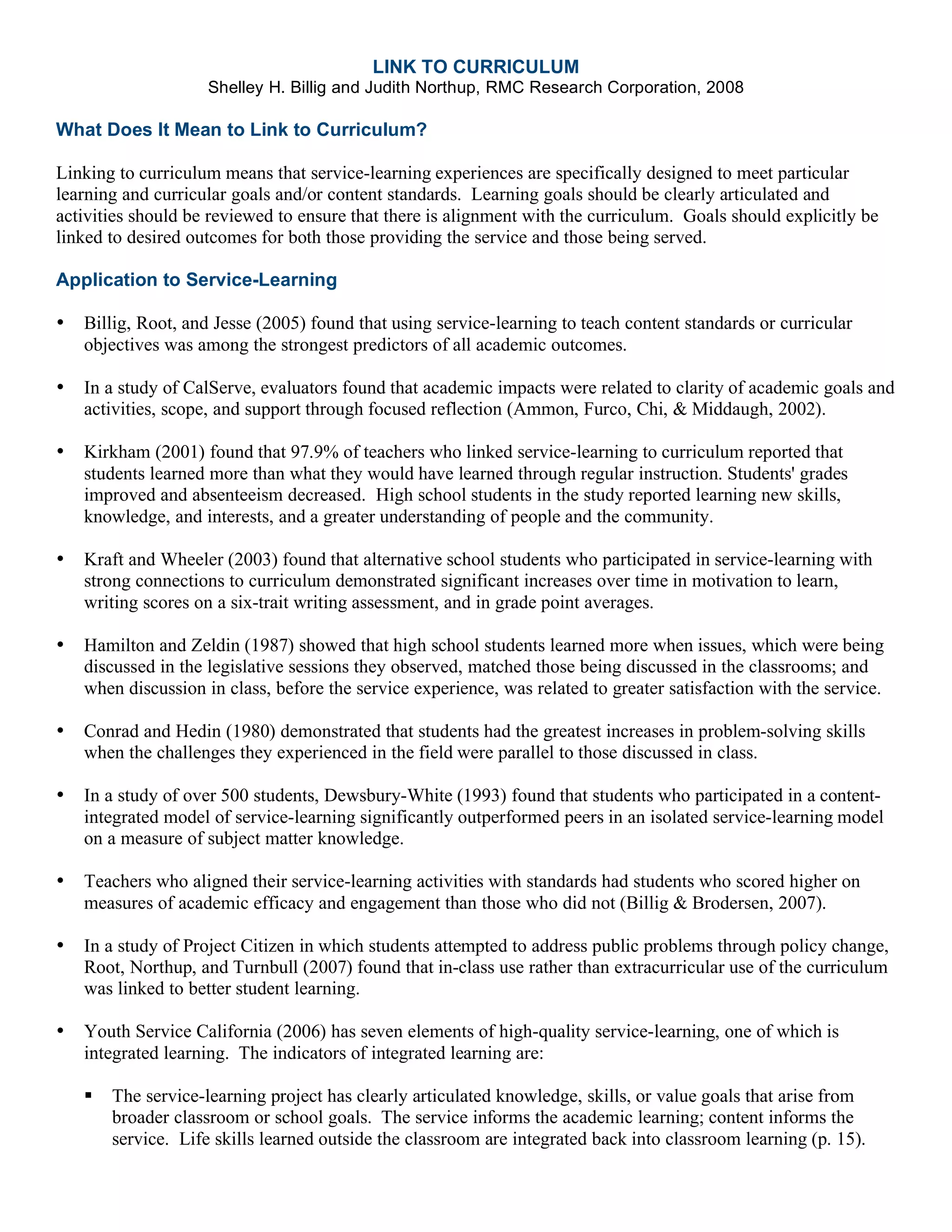 LINK TO CURRICULUM
Shelley H. Billig and Judith Northup, RMC Research Corporation, 2008
What Does It Mean to Link to Curriculum?
Linking to curriculum means that service-learning experiences are specifically designed to meet particular
learning and curricular goals and/or content standards. Learning goals should be clearly articulated and
activities should be reviewed to ensure that there is alignment with the curriculum. Goals should explicitly be
linked to desired outcomes for both those providing the service and those being served.
Application to Service-Learning
• Billig, Root, and Jesse (2005) found that using service-learning to teach content standards or curricular
objectives was among the strongest predictors of all academic outcomes.
• In a study of CalServe, evaluators found that academic impacts were related to clarity of academic goals and
activities, scope, and support through focused reflection (Ammon, Furco, Chi, & Middaugh, 2002).
• Kirkham (2001) found that 97.9% of teachers who linked service-learning to curriculum reported that
students learned more than what they would have learned through regular instruction. Students' grades
improved and absenteeism decreased. High school students in the study reported learning new skills,
knowledge, and interests, and a greater understanding of people and the community.
• Kraft and Wheeler (2003) found that alternative school students who participated in service-learning with
strong connections to curriculum demonstrated significant increases over time in motivation to learn,
writing scores on a six-trait writing assessment, and in grade point averages.
• Hamilton and Zeldin (1987) showed that high school students learned more when issues, which were being
discussed in the legislative sessions they observed, matched those being discussed in the classrooms; and
when discussion in class, before the service experience, was related to greater satisfaction with the service.
• Conrad and Hedin (1980) demonstrated that students had the greatest increases in problem-solving skills
when the challenges they experienced in the field were parallel to those discussed in class.
• In a study of over 500 students, Dewsbury-White (1993) found that students who participated in a content-
integrated model of service-learning significantly outperformed peers in an isolated service-learning model
on a measure of subject matter knowledge.
• Teachers who aligned their service-learning activities with standards had students who scored higher on
measures of academic efficacy and engagement than those who did not (Billig & Brodersen, 2007).
• In a study of Project Citizen in which students attempted to address public problems through policy change,
Root, Northup, and Turnbull (2007) found that in-class use rather than extracurricular use of the curriculum
was linked to better student learning.
• Youth Service California (2006) has seven elements of high-quality service-learning, one of which is
integrated learning. The indicators of integrated learning are:
The service-learning project has clearly articulated knowledge, skills, or value goals that arise from
broader classroom or school goals. The service informs the academic learning; content informs the
service. Life skills learned outside the classroom are integrated back into classroom learning (p. 15).
 