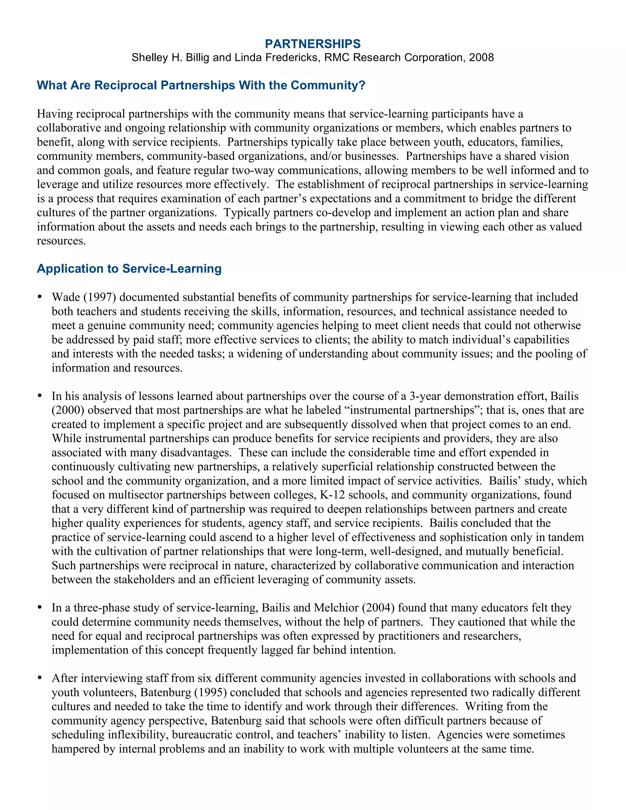 PARTNERSHIPS
Shelley H. Billig and Linda Fredericks, RMC Research Corporation, 2008
What Are Reciprocal Partnerships With the Community?
Having reciprocal partnerships with the community means that service-learning participants have a
collaborative and ongoing relationship with community organizations or members, which enables partners to
benefit, along with service recipients. Partnerships typically take place between youth, educators, families,
community members, community-based organizations, and/or businesses. Partnerships have a shared vision
and common goals, and feature regular two-way communications, allowing members to be well informed and to
leverage and utilize resources more effectively. The establishment of reciprocal partnerships in service-learning
is a process that requires examination of each partner’s expectations and a commitment to bridge the different
cultures of the partner organizations. Typically partners co-develop and implement an action plan and share
information about the assets and needs each brings to the partnership, resulting in viewing each other as valued
resources.
Application to Service-Learning
• Wade (1997) documented substantial benefits of community partnerships for service-learning that included
both teachers and students receiving the skills, information, resources, and technical assistance needed to
meet a genuine community need; community agencies helping to meet client needs that could not otherwise
be addressed by paid staff; more effective services to clients; the ability to match individual’s capabilities
and interests with the needed tasks; a widening of understanding about community issues; and the pooling of
information and resources.
• In his analysis of lessons learned about partnerships over the course of a 3-year demonstration effort, Bailis
(2000) observed that most partnerships are what he labeled “instrumental partnerships”; that is, ones that are
created to implement a specific project and are subsequently dissolved when that project comes to an end.
While instrumental partnerships can produce benefits for service recipients and providers, they are also
associated with many disadvantages. These can include the considerable time and effort expended in
continuously cultivating new partnerships, a relatively superficial relationship constructed between the
school and the community organization, and a more limited impact of service activities. Bailis’ study, which
focused on multisector partnerships between colleges, K-12 schools, and community organizations, found
that a very different kind of partnership was required to deepen relationships between partners and create
higher quality experiences for students, agency staff, and service recipients. Bailis concluded that the
practice of service-learning could ascend to a higher level of effectiveness and sophistication only in tandem
with the cultivation of partner relationships that were long-term, well-designed, and mutually beneficial.
Such partnerships were reciprocal in nature, characterized by collaborative communication and interaction
between the stakeholders and an efficient leveraging of community assets.
• In a three-phase study of service-learning, Bailis and Melchior (2004) found that many educators felt they
could determine community needs themselves, without the help of partners. They cautioned that while the
need for equal and reciprocal partnerships was often expressed by practitioners and researchers,
implementation of this concept frequently lagged far behind intention.
• After interviewing staff from six different community agencies invested in collaborations with schools and
youth volunteers, Batenburg (1995) concluded that schools and agencies represented two radically different
cultures and needed to take the time to identify and work through their differences. Writing from the
community agency perspective, Batenburg said that schools were often difficult partners because of
scheduling inflexibility, bureaucratic control, and teachers’ inability to listen. Agencies were sometimes
hampered by internal problems and an inability to work with multiple volunteers at the same time.
 
