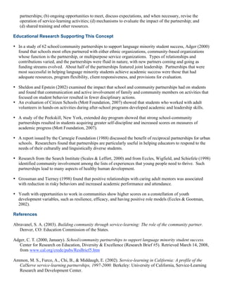 partnerships; (b) ongoing opportunities to meet, discuss expectations, and when necessary, revise the
operation of service-learning activities; (d) mechanisms to evaluate the impact of the partnership; and
(d) shared training and other resources.
Educational Research Supporting This Concept
• In a study of 62 school/community partnerships to support language minority student success, Adger (2000)
found that schools most often partnered with either ethnic organizations, community-based organizations
whose function is the partnership, or multipurpose service organizations. Types of relationships and
contributions varied, and the partnerships were fluid in nature, with new partners coming and going as
funding streams evolved. About half of the partnerships featured joint leadership. Partnerships that were
most successful in helping language minority students achieve academic success were those that had
adequate resources, program flexibility, client responsiveness, and provisions for evaluation.
• Sheldon and Epstein (2002) examined the impact that school and community partnerships had on students
and found that communication and active involvement of family and community members on activities that
focused on student behavior resulted in fewer disciplinary actions.
• An evaluation of Citizen Schools (Mott Foundation, 2007) showed that students who worked with adult
volunteers in hands-on activities during after-school programs developed academic and leadership skills.
• A study of the Peekskill, New York, extended day program showed that strong school-community
partnerships resulted in students acquiring greater self-discipline and increased scores on measures of
academic progress (Mott Foundation, 2007).
• A report issued by the Carnegie Foundation (1988) discussed the benefit of reciprocal partnerships for urban
schools. Researchers found that partnerships are particularly useful in helping educators to respond to the
needs of their culturally and linguistically diverse students.
• Research from the Search Institute (Scales & Leffert, 2000) and from Eccles, Wigfield, and Schiefele (1998)
identified community involvement among the lists of experiences that young people need to thrive. Such
partnerships lead to many aspects of healthy human development.
• Grossman and Tierney (1998) found that positive relationships with caring adult mentors was associated
with reduction in risky behaviors and increased academic performance and attendance.
• Youth with opportunities to work in communities show higher scores on a constellation of youth
development variables, such as resilience, efficacy, and having positive role models (Eccles & Gootman,
2002).
References
Abravanel, S. A. (2003). Building community through service-learning: The role of the community partner.
Denver, CO: Education Commission of the States.
Adger, C. T. (2000, January). School/community partnerships to support language minority student success.
Center for Research on Education, Diversity & Excellence (Research Brief #5). Retrieved March 14, 2008,
from www.cal.org/crede/pubs/ResBrief5.htm
Ammon, M. S., Furco, A., Chi, B., & Middaugh, E. (2002). Service-learning in California: A profile of the
CalServe service-learning partnerships, 1997-2000. Berkeley: University of California, Service-Learning
Research and Development Center.
 