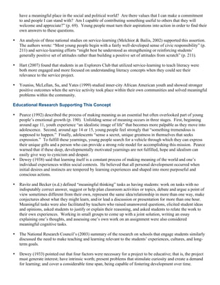 have a meaningful place in the social and political world? Are there values that I can make a commitment
to and people I can stand with? Am I capable of contributing something useful to others that they will
welcome and appreciate?” (p. 69). Young people must turn their aspirations into action in order to find their
own answers to these questions.
• An analysis of three national studies on service-learning (Melchior & Bailis, 2002) supported this assertion.
The authors wrote: “Most young people begin with a fairly well-developed sense of civic responsibility” (p.
211) and service-learning efforts “might best be understood as strengthening or reinforcing students’
generally positive set of attitudes rather than building a positive set of attitudes from scratch” (p. 211).
• Hart (2007) found that students in an Explorers Club that utilized service-learning to teach literacy were
both more engaged and more focused on understanding literacy concepts when they could see their
relevance to the service project.
• Youniss, McLellan, Su, and Yates (1999) studied inner-city African American youth and showed stronger
positive outcomes when the service activity took place within their own communities and solved meaningful
problems within the community.
Educational Research Supporting This Concept
• Pearce (1992) described the process of making meaning as an essential but often overlooked part of young
people’s emotional growth (p. 190). Unfolding sense of meaning occurs in three stages. First, beginning
around age 11, youth experience “an idealistic image of life” that becomes more palpable as they move into
adolescence. Second, around age 14 or 15, young people feel strongly that “something tremendous is
supposed to happen.” Finally, adolescents “sense a secret, unique greatness in themselves that seeks
expression.” To fulfill these yearnings, young people search for a vehicle through which they can express
their unique gifts and a person who can provide a strong role model for accomplishing this mission. Pearce
warned that if these deep, developmentally motivated yearnings are not fulfilled, hope and idealism can
easily give way to cynicism and despair.
• Dewey (1938) said that learning itself is a constant process of making meaning of the world and one’s
individual experiences within social contexts. He believed that all personal development occurred when
initial desires and instincts are tempered by learning experiences and shaped into more purposeful and
conscious actions.
• Ravitz and Becker (n.d.) defined “meaningful thinking” tasks as having students: work on tasks with no
indisputably correct answer, suggest or help plan classroom activities or topics, debate and argue a point of
view sometimes different from their own, represent the same idea/relationship in more than one way, make
conjectures about what they might learn, and/or lead a discussion or presentation for more than one hour.
Meaningful tasks were also facilitated by teachers who raised unanswered questions, elicited student ideas
and opinions, asked students to justify or explain their reasoning, and asked students to relate the work to
their own experiences. Working in small groups to come up with a joint solution, writing an essay
explaining one’s thoughts, and assessing one’s own work on an assignment were also considered
meaningful cognitive tasks.
• The National Research Council’s (2003) summary of the research on schools that engage students similarly
discussed the need to make teaching and learning relevant to the students’ experiences, cultures, and long-
term goals.
• Dewey (1933) pointed out that four factors were necessary for a project to be educative; that is, the project
must generate interest; have intrinsic worth; present problems that stimulate curiosity and create a demand
for learning; and cover a considerable time span, being capable of fostering development over time.
 