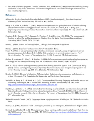 • In a study of literacy programs, Guthrie, Anderson, Alao, and Rinehart (1999) found that connecting literacy
instruction to real-world interactions led to better comprehension since abstract concepts were translated
into concrete experiences.
References
Alliance for Service-Learning in Education Reform. (1995). Standards of quality for school-based and
community-based service-learning. Alexandria, VA: Author.
Billig, S. H., Root, S., & Jesse. D. (2005). The relationship between the quality indicators of service-learning
and student outcomes: Testing professional wisdom. In S. Root, J. Callahan, & S. H. Billig (Eds.),
Improving service-learning practice: Research on models to enhance impact (pp. 97–115). Greenwich, CT:
Information Age.
Catalano, R. F., Haggerty, K. P., Oesterle, S., Fleming, C. B., & Hawkins, J. D. (2004). The importance of
bonding to school for healthy development: Findings from the Social Development Research Group.
Journal of School Health, 74(7), 252–261.
Dewey, J. (1933). School and society (2nd ed.). Chicago: University of Chicago Press.
Dewey, J. (1938). Experience and education. New York: Collier Books.
Furco, A. (2002). Is service-learning really better than community service? A study of high school service
program outcomes. In A. Furco & S. H. Billig (Eds.), Advances in service-learning research: Vol.1.
Service-learning: The essence of the pedagogy (pp. 23–50). Greenwich, CT: Information Age.
Guthrie, J., Anderson, E., Alao, S., & Rinehart, J. (1999). Influences of concept-oriented reading instruction on
strategy use and conceptual learning from text. Elementary School Journal, 99(4), 343–366.
Hart, S. (2007). Service-learning and literacy motivation: Setting a research agenda. In S. Gelmon & S. Billig
(Eds.), Service-learning from passion to objectivity: International and cross-disciplinary perspectives on
service-learning research (pp. 135–156). Charlotte, NC: Information Age.
Kessler, R. (2000). The soul of education: Helping students find connection, compassion, and character at
school. Alexandria, VA: Association for Supervision and Curriculum Development.
Melaville, A., Berg, A. C., & Blank, M. J. (n.d.). Community-based learning: Engaging students for success and
citizenship. Washington, DC: Coalition for Community Schools. Retrieved May 29, 2007, from
http://www.communityschools.org/CCSDocuments/CBLFinal.pdf
Melchior, A. & Bailis, L. N. (2002). Impact of service-learning on civic attitudes and behaviors of middle and
high school youth: Findings from three national evaluations. In A. Furco & S. H. Billig (Eds.), Advances in
service-learning research: Vol.1. Service-learning: The essence of the pedagogy (pp. 201–222). Greenwich,
CT: Information Age.
National Research Council (2003). Engaging schools, engaging students. Washington, DC: National Academies
Press.
Pearce, J. C. (1992). Evolution’s end: Claiming the potential of our intelligence. San Francisco: HarperCollins.
Ravitz, J. L., & Becker, H. (n.d.). When does project-based teaching lead to cognitive challenge? Data from the
TLC 1998 national survey. Retrieved May 29, 2007, from http://www.crito.uci.edu/tlc/findings/conferences-
pdf/autodesk.pdf
 