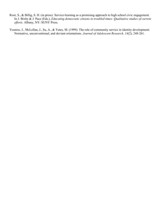 Root, S., & Billig, S. H. (in press). Service-learning as a promising approach to high school civic engagement.
In J. Bixby & J. Pace (Eds.), Educating democratic citizens in troubled times: Qualitative studies of current
efforts. Albany, NY: SUNY Press.
Youniss, J., McLellan, J., Su, A., & Yates, M. (1999). The role of community service in identity development:
Normative, unconventional, and deviant orientations. Journal of Adolescent Research, 14(2), 248-261.
 