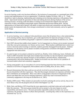 YOUTH VOICE
Shelley H. Billig, Stephany Brown, and Jennifer Turnbull, RMC Research Corporation, 2008
What Is Youth Voice?
In service-learning, youth voice has been defined as “the inclusion of young people as a meaningful part of the
creation and implementation of service opportunities” (Fredericks, Kaplan, & Zeisler, 2001, p. 1). Youth
should have input in planning, implementing and evaluating service-learning experiences with guidance from
adults. Input should include the generation of ideas and making decisions during all phases of the service-
learning activities, involving youth and adults in creating an environment that supports trust and open
expression of ideas, and helping young people acquire leadership and decision-making skills. Having
opportunities to be heard and to partner with adults in improving schools and communities can help young
people master developmental tasks, form stronger commitments to school and community, and act as agents of
social change.
Application to Service-Learning
• In service-learning, voice is enhanced when practitioners ensure that all partners have a clear understanding
of its meaning and buy into its importance, give youth opportunities for input into all stages of service-
learning projects, and scaffold young people’s capacities to assume responsibility (Fredericks et al., 2001).
• Hart (2007) showed that middle-school students’ level of engagement in a literacy service project increased
when they were given autonomy over literacy service events. When teachers established more control over
events or decisions about meetings or materials, students generally disengaged from the project. Students’
autonomy over the literacy service project revealed a strong positive correlation with higher academic
engagement and achievement.
• In a peer-to-peer service project centered on seat belt use, Bradley, Eyler, Goldzweig, Juarez, Schlundt, and
Tolliver (2007) found that when high school students had ownership over the development and presentation
of the service project they showed increases in self-confidence, personal efficacy, interpersonal,
communication, and critical thinking skills. Student involvement was also shown to be a predictor of
increased student school and community engagement.
• Giving young people a say in every phase of a service-learning project has been shown to have a strong
influence on all forms of engagement, both academic and civic (Billig, Root, & Jesse, 2005).
• Research demonstrates that when youth are not actively involved in service-learning experiences they
become dissatisfied with their experiences. They feel discouraged, alienated, not respected, and believe that
their contributions are unimportant. More voice allows young people to become an integral part of the
process and shape their own service-learning experiences, which may lead to increased interest in
community engagement in the long run (Fredericks et al., 2001).
• Bradley (2003) noted, “When students are personally involved in selecting the service activity, they are far
more likely to buy into the program and care about what happens” (p. 59).
• Blyth, Saito, and Berkas (1997) found that the more opportunities youth had to plan and work together, the
better the outcomes. “The more group oriented the service project is, the more impact on social
responsibility and intent to serve. The more personally responsible youth are for their own service
experience, the greater the chances it affects them personally—assuming they reflect on the experiences in a
structured way” (p. 52).
 
