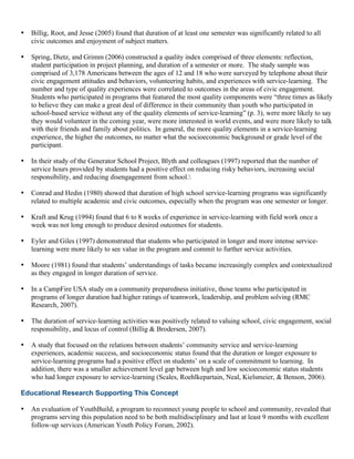 • Billig, Root, and Jesse (2005) found that duration of at least one semester was significantly related to all
civic outcomes and enjoyment of subject matters.
• Spring, Dietz, and Grimm (2006) constructed a quality index comprised of three elements: reflection,
student participation in project planning, and duration of a semester or more. The study sample was
comprised of 3,178 Americans between the ages of 12 and 18 who were surveyed by telephone about their
civic engagement attitudes and behaviors, volunteering habits, and experiences with service-learning. The
number and type of quality experiences were correlated to outcomes in the areas of civic engagement.
Students who participated in programs that featured the most quality components were “three times as likely
to believe they can make a great deal of difference in their community than youth who participated in
school-based service without any of the quality elements of service-learning” (p. 3), were more likely to say
they would volunteer in the coming year, were more interested in world events, and were more likely to talk
with their friends and family about politics. In general, the more quality elements in a service-learning
experience, the higher the outcomes, no matter what the socioeconomic background or grade level of the
participant.
• In their study of the Generator School Project, Blyth and colleagues (1997) reported that the number of
service hours provided by students had a positive effect on reducing risky behaviors, increasing social
responsibility, and reducing disengagement from school.
• Conrad and Hedin (1980) showed that duration of high school service-learning programs was significantly
related to multiple academic and civic outcomes, especially when the program was one semester or longer.
• Kraft and Krug (1994) found that 6 to 8 weeks of experience in service-learning with field work once a
week was not long enough to produce desired outcomes for students.
• Eyler and Giles (1997) demonstrated that students who participated in longer and more intense service-
learning were more likely to see value in the program and commit to further service activities.
• Moore (1981) found that students’ understandings of tasks became increasingly complex and contextualized
as they engaged in longer duration of service.
• In a CampFire USA study on a community preparedness initiative, those teams who participated in
programs of longer duration had higher ratings of teamwork, leadership, and problem solving (RMC
Research, 2007).
• The duration of service-learning activities was positively related to valuing school, civic engagement, social
responsibility, and locus of control (Billig & Brodersen, 2007).
• A study that focused on the relations between students’ community service and service-learning
experiences, academic success, and socioeconomic status found that the duration or longer exposure to
service-learning programs had a positive effect on students’ on a scale of commitment to learning. In
addition, there was a smaller achievement level gap between high and low socioeconomic status students
who had longer exposure to service-learning (Scales, Roehlkepartain, Neal, Kielsmeier, & Benson, 2006).
Educational Research Supporting This Concept
• An evaluation of YouthBuild, a program to reconnect young people to school and community, revealed that
programs serving this population need to be both multidisciplinary and last at least 9 months with excellent
follow-up services (American Youth Policy Forum, 2002).
 