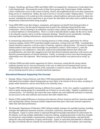 • Gregory, Steinbring, and Sousa (2003) and Hobbs (2001) investigated the volunteerism of individuals from
Latino backgrounds. Discussing the results of three focus groups with 18 participants, Hobbs noted that
Latino volunteerism occurs in the context of family, church, and neighborhood and is not often construed as
being service or volunteerism. Rather, this type of service is viewed as simply “helping others.” If service
or service-learning is to be scaled up in this community, cultural traditions and norms need to be taken into
account, including the need to spend time to get to know the individuals and culture and to establish strong
interpersonal connections before being accepted.
• Vang (2004-2005) wrote that refugees, immigrants, and migrants can benefit from being providers or
recipients of service, but that special attention must be paid to the challenges being faced by these
communities. Service-learning is an unfamiliar concept in many cultures, and there may be resistance due
to cultural traditions or internal politics. There is a need to help individuals to adapt, but the service needs
to be culturally sensitive and to avoid the missionary ideology. Benefits can be considerable, including
nurturing leaders, building infrastructure, and promoting international understanding.
• In summarizing characteristics of service-learning practices in urban settings, particularly for African
American students, Keith (1997) noted that multiple researchers, writing in the mid 1990s, “concluded that
schools should be responsive to diverse styles of learning, cognition, and motivation. The minority students
studied tended to learn more when knowledge was presented in context (“field sensitive”), when the
learning process was collaborative, when they could see the relationships between their efforts and
accomplishments, and when they engaged in activities that allowed repeated experiences with success and
therefore promoted patterns of internal attribution. Finally, as learning involves more than learning tasks,
relationships were also important. More learning occurred when teachers were perceived as caring” (p.
137).
• LaPointe (2004) provided similar suggestions for Native Americans, noting that the strong cultural
traditions promote service, but not necessarily in the ways in which service-learning fosters service.
Understanding the history and traditions of the community is critical to success, along with the idea that
service-learning must be seen as a mutually beneficial experience.
Educational Research Supporting This Concept
• Hurtado, Milem, Clayton-Peterson, and Allen (1999) demonstrated that students who socialize with
individuals from multiple cultural backgrounds are more likely to be tolerant of diverse ideas, accepting of
people unlike themselves, and are more likely to be culturally aware.
• Secada (1989) defined equitable learning as different from equality. In his view, equality is quantitative and
refers to parity among groups for a measurable set of factors or on some index. Equality is qualitative and
concerns justice. For schooling, this means that some students may need additional assistance or materials,
not just access to the same materials and resources that other students have.
• Boykin (1994) studied differences in learning styles between African American and Euro American students
and concluded that African American students outperformed their peers when tasks stressed cooperation
rather than individual performance.
• The Kentucky Department of Education (2003) defined multiple strategies for equitable learning, including
strategies that addressed classroom structure, curriculum, instruction, assessment, and professional
development. Equity in school culture is expressed through having high expectations for achievement for
all students, involving multiple stakeholders in decision making, assigning personnel so that their strengths
are maximized, using multiple communication strategies to reach all interested parties, and specifically
stating the value and importance of equity and diversity. Equity in curriculum and materials is reflected in
the types of textbooks that are selected, the accessibility of the curriculum to all students, and connecting
 