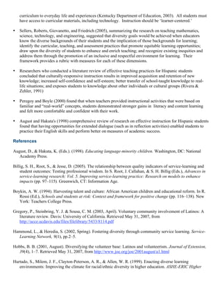 curriculum to everyday life and experiences (Kentucky Department of Education, 2003). All students must
have access to curricular materials, including technology. Instruction should be ‘learner-centered.’
• Sellers, Roberts, Giovanetto, and Friedrich (2005), summarizing the research on teaching mathematics,
science, technology, and engineering, suggested that diversity goals would be achieved when educators
know the diverse backgrounds of their students and the implication of those backgrounds for learning;
identify the curricular, teaching, and assessment practices that promote equitable learning opportunities;
draw upon the diversity of students to enhance and enrich teaching; and recognize existing inequities and
address them through the promotion of an inclusive and respectful environment for learning. Their
framework provides a rubric with measures for each of these dimensions.
• Researchers who conducted a literature review of effective teaching practices for Hispanic students
concluded that culturally-responsive instruction results in improved acquisition and retention of new
knowledge; increased self-confidence and self-esteem; better transfer of school-taught knowledge to real-
life situations; and exposes students to knowledge about other individuals or cultural groups (Rivera &
Zehler, 1991)
• Peregoy and Boyle (2000) found that when teachers provided instructional activities that were based on
familiar and “real-world” concepts, students demonstrated stronger gains in literacy and content learning
and felt more comfortable and confident with their work.
• August and Hakuta's (1998) comprehensive review of research on effective instruction for Hispanic students
found that having opportunities for extended dialogue (such as in reflection activities) enabled students to
practice their English skills and perform better on measures of academic success.
References
August, D., & Hakuta, K. (Eds.). (1998). Educating language-minority children. Washington, DC: National
Academy Press.
Billig, S. H., Root, S., & Jesse, D. (2005). The relationship between quality indicators of service-learning and
student outcomes: Testing professional wisdom. In S. Root, J. Callahan, & S. H. Billig (Eds.), Advances in
service-learning research: Vol. 5. Improving service-learning practice: Research on models to enhance
impacts (pp. 97–115). Greenwich, CT: Information Age.
Boykin, A. W. (1994). Harvesting talent and culture: African American children and educational reform. In R.
Rossi (Ed.), Schools and students at risk: Context and framework for positive change (pp. 116–138). New
York: Teachers College Press.
Gregory, P., Steinbring, Y. J. & Sousa, C. M. (2003, April). Voluntary community involvement of Latinos: A
literature review. Davis: University of California. Retrieved May 31, 2007, from
http://ucce.ucdavis.edu/files/filelibrary/5433/8114.pdf
Hammond, L., & Heredia, S. (2002, Spring). Fostering diversity through community service learning. Service-
Learning Network, 9(1), pp.2–5.
Hobbs, B. B. (2001, August). Diversifying the volunteer base: Latinos and volunteerism. Journal of Extension,
39(4), 1–7. Retrieved May 31, 2007, from http://www.joe.org/joe/2001august/a1.html
Hurtado, S., Milem, J. F., Clayton-Peterson, A. R., & Allen, W. R. (1999). Enacting diverse learning
environments: Improving the climate for racial/ethnic diversity in higher education. ASHE-ERIC Higher
 