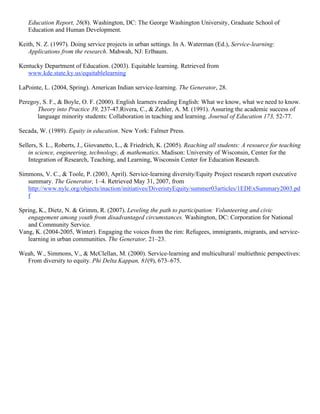 Education Report, 26(8). Washington, DC: The George Washington University, Graduate School of
Education and Human Development.
Keith, N. Z. (1997). Doing service projects in urban settings. In A. Waterman (Ed.), Service-learning:
Applications from the research. Mahwah, NJ: Erlbaum.
Kentucky Department of Education. (2003). Equitable learning. Retrieved from
www.kde.state.ky.us/equitablelearning
LaPointe, L. (2004, Spring). American Indian service-learning. The Generator, 28.
Peregoy, S. F., & Boyle, O. F. (2000). English learners reading English: What we know, what we need to know.
Theory into Practice 39, 237-47.Rivera, C., & Zehler, A. M. (1991). Assuring the academic success of
language minority students: Collaboration in teaching and learning. Journal of Education 173, 52-77.
Secada, W. (1989). Equity in education. New York: Falmer Press.
Sellers, S. L., Roberts, J., Giovanetto, L., & Friedrich, K. (2005). Reaching all students: A resource for teaching
in science, engineering, technology, & mathematics. Madison: University of Wisconsin, Center for the
Integration of Research, Teaching, and Learning, Wisconsin Center for Education Research.
Simmons, V. C., & Toole, P. (2003, April). Service-learning diversity/Equity Project research report executive
summary. The Generator, 1–4. Retrieved May 31, 2007, from
http://www.nylc.org/objects/inaction/initiatives/DiveristyEquity/summer03articles/1EDExSummary2003.pd
f
Spring, K., Dietz, N. & Grimm, R. (2007). Leveling the path to participation: Volunteering and civic
engagement among youth from disadvantaged circumstances. Washington, DC: Corporation for National
and Community Service.
Vang, K. (2004-2005, Winter). Engaging the voices from the rim: Refugees, immigrants, migrants, and service-
learning in urban communities. The Generator, 21–23.
Weah, W., Simmons, V., & McClellan, M. (2000). Service-learning and multicultural/ multiethnic perspectives:
From diversity to equity. Phi Delta Kappan, 81(9), 673–675.
 